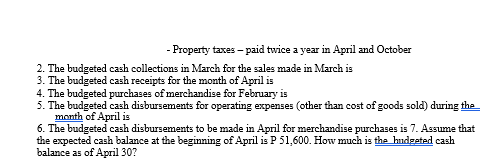 - Property taxes - paid twice a year in April and October
2. The budgeted cash collections in March for the sales made in March is
3. The budgeted cash receipts for the month of April is
4. The budgeted purchases of merchandise for February is
5. The budgeted cash disbursements for operating expenses (other than cost of goods sold) during the
month of April is
6. The budgeted cash disbursements to be made in April for merchandise purchases is 7. Assume that
the expected cash balance at the beginning of April is P 51,600. How much is the hudgeted cash
balance as of April 30?
