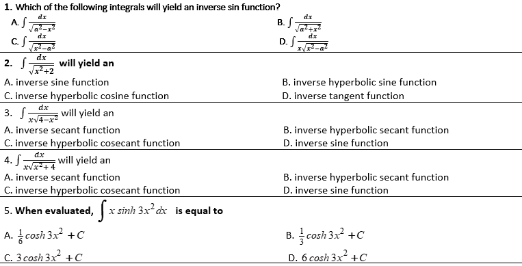 1. Which of the following integrals will yield an inverse sin function?
dz
B. S-
dx
at-
dx
dx
c.S
D. S
2. S
dx
will yield an
Vx² +2
A. inverse sine function
B. inverse hyperbolic sine function
C. inverse hyperbolic cosine function
D. inverse tangent function
3. will yield an
xv4-x?
A. inverse secant function
B. inverse hyperbolic secant function
C. inverse hyperbolic cosecant function
I an
D. inverse sine function
dx
4. f
xVx2+ 4
will yield an
A. inverse secant function
B. inverse hyperbolic secant function
C. inverse hyperbolic cosecant function
D. inverse sine function
5. When evaluated, | x sinh 3x dx is equal to
A. cosh 3x? +C
B. cosh 3x +C
C. 3 cosh 3x +C
D. 6 cosh 3x +C
