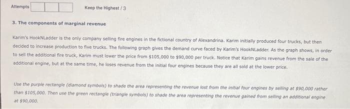 Attempts
Keep the Highest/3
3. The components of marginal revenue
Karim's HookNLadder is the only company selling fire engines in the fictional country of Alexandrina. Karim initially produced four trucks, but then
decided to increase production to five trucks. The following graph gives the demand curve faced by Karim's HookNLadder. As the graph shows, in order
to sell the additional fire truck, Karim must lower the price from $105,000 to $90,000 per truck. Notice that Karim gains revenue from the sale of the
additional engine, but at the same time, he loses revenue from the initial four engines because they are all sold at the lower price.
Use the purple rectangle (diamond symbols) to shade the area representing the revenue lost from the initial four engines by selling at $90,000 rather
than $105,000. Then use the green rectangle (triangle symbols) to shade the area representing the revenue gained from selling an additional engine
at $90,000.