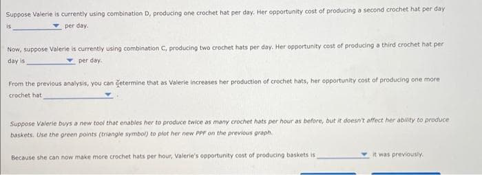 Suppose Valerie is currently using combination D, producing one crochet hat per day. Her opportunity cost of producing a second crochet hat per day
per day.
is
Now, suppose Valerie is currently using combination C, producing two crochet hats per day. Her opportunity cost of producing a third crochet hat per
day is
per day.
From the previous analysis, you can determine that as Valerie increases her production of crochet hats, her opportunity cost of producing one more
crochet hat
Suppose Valerie buys a new tool that enables her to produce twice as many crochet hats per hour as before, but it doesn't affect her ability to produce
baskets. Use the green points (triangle symbol) to plot her new PPF on the previous graph..
Because she can now make more crochet hats per hour, Valerie's opportunity cost of producing baskets is
it was previously.