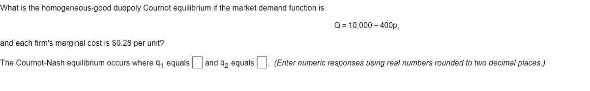 What is the homogeneous-good duopoly Cournot equilibrium if the market demand function is
and each firm's marginal cost is $0.28 per unit?
The Cournot-Nash equilibrium occurs where q₁ equals
and 92 equals
Q = 10,000-400p,
(Enter numeric responses using real numbers rounded to two decimal places.)