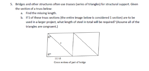 5. Bridges and other structures often use trusses (series of triangles) for structural support. Given
the section of a truss below:
a.
b.
Find the missing length.
If 5 of these truss sections (the entire image below is considered 1 section) are to be
used in a larger project, what length of steel in total will be required? (Assume all of the
triangles are congruent.)
87"
115ft
Cross section of part of bridge