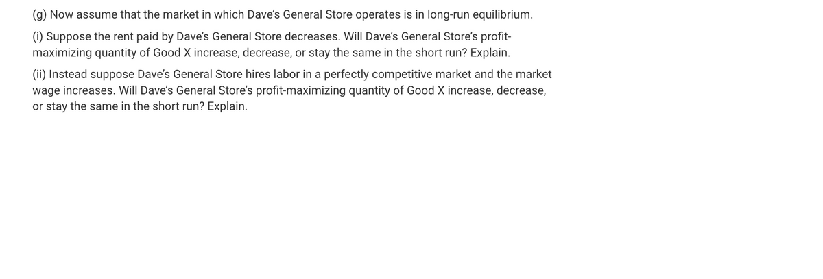 (g) Now assume that the market in which Dave's General Store operates is in long-run equilibrium.
(i) Suppose the rent paid by Dave's General Store decreases. Will Dave's General Store's profit-
maximizing quantity of Good X increase, decrease, or stay the same in the short run? Explain.
(ii) Instead suppose Dave's General Store hires labor in a perfectly competitive market and the market
wage increases. Will Dave's General Store's profit-maximizing quantity of Good X increase, decrease,
or stay the same in the short run? Explain.