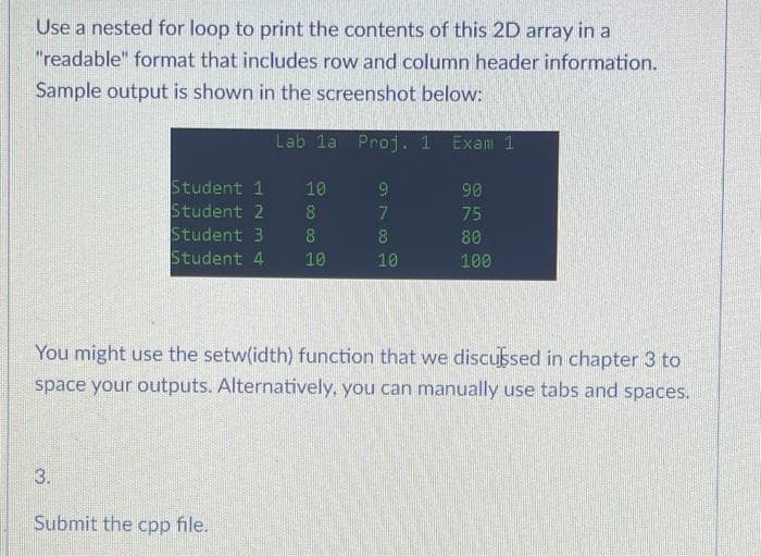 Use a nested for loop to print the contents of this 2D array in a
"readable" format that includes row and column header information.
Sample output is shown in the screenshot below:
Lab la Proj. 1 Exam 1
Student 1
Student 2
Student 3
Student 4 10
3.
+10000
Submit the cpp file.
10
8
8
9
7
8
10
You might use the setw(idth) function that we discussed in chapter 3 to
space your outputs. Alternatively, you can manually use tabs and spaces.
90
75
80
100