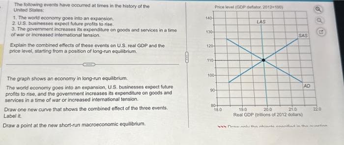 The following events have occurred at times in the history of the
United States:
1. The world economy goes into an expansion.
2. U.S. businesses expect future profits to rise.
3. The government increases its expenditure on goods and services in a time
of war or increased international tension.
Explain the combined effects of these events on U.S. real GDP and the
price level, starting from a position of long-run equilibrium.
The graph shows an economy in long-run equilibrium.
The world economy goes into an expansion, U.S. businesses expect future
profits to rise, and the government increases its expenditure on goods and
services in a time of war or increased international tension.
Draw one new curve that shows the combined effect of the three events.
Label it.
Draw a point at the new short-run macroeconomic equilibrium.
140-
130-
Price level (GDP deflator, 2012=100)
120-
110-
100-
90-
80-
18.0
LAS
SAS
AD
G
19.0
20.0
21.0
Real GDP (trillions of 2012 dollars)
Denonh: the ohiarte conciliad in the mine
22.0