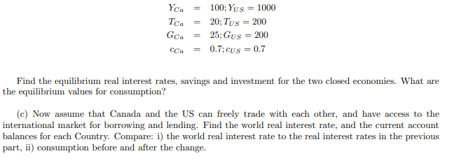 Yca
Tca =
GCa
=
=
CCa =
100; Yus = 1000
20; Tus = 200
25; Gus = 200
0.7;cus = 0.7
Find the equilibrium real interest rates, savings and investment for the two closed economies. What are
the equilibrium values for consumption?
(c) Now assume that Canada and the US can freely trade with each other, and have access to the
international market for borrowing and lending. Find the world real interest rate, and the current account
balances for each Country. Compare: i) the world real interest rate to the real interest rates in the previous
part, ii) consumption before and after the change.