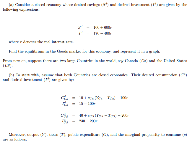(a) Consider a closed economy whose desired savings (Sd) and desired investment (Id) are given by the
following expressions:
CC₂
rd
where r denotes the real interest rate.
Find the equilibrium in the Goods market for this economy, and represent it in a graph.
From now on, suppose there are two large Countries in the world, say Canada (Ca) and the United States
(US).
Ca
(b) To start with, assume that both Countries are closed economies. Their desired consumption (Cd)
and desired investment (I) are given by:
Cus
Its
Sd
Id =
=
=
=
100+ 600r
170 - 400r
10+ cca (Yca Tca) - 100r
15 - 100r
40+ cus (Yus - Tus) - 200r
= 230 - 200r
Moreover, output (Y), taxes (T), public expenditure (G), and the marginal propensity to consume (c)
are as follows:
