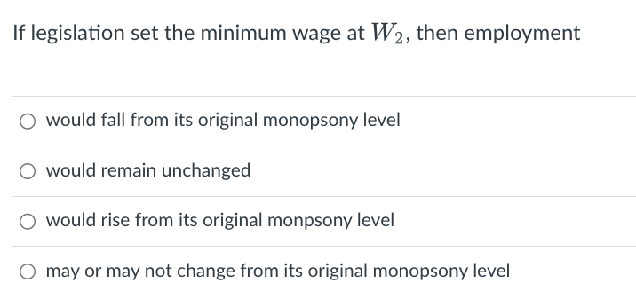 If legislation set the minimum wage at W2, then employment
would fall from its original monopsony level
would remain unchanged
O would rise from its original monpsony level
O may or may not change from its original monopsony level