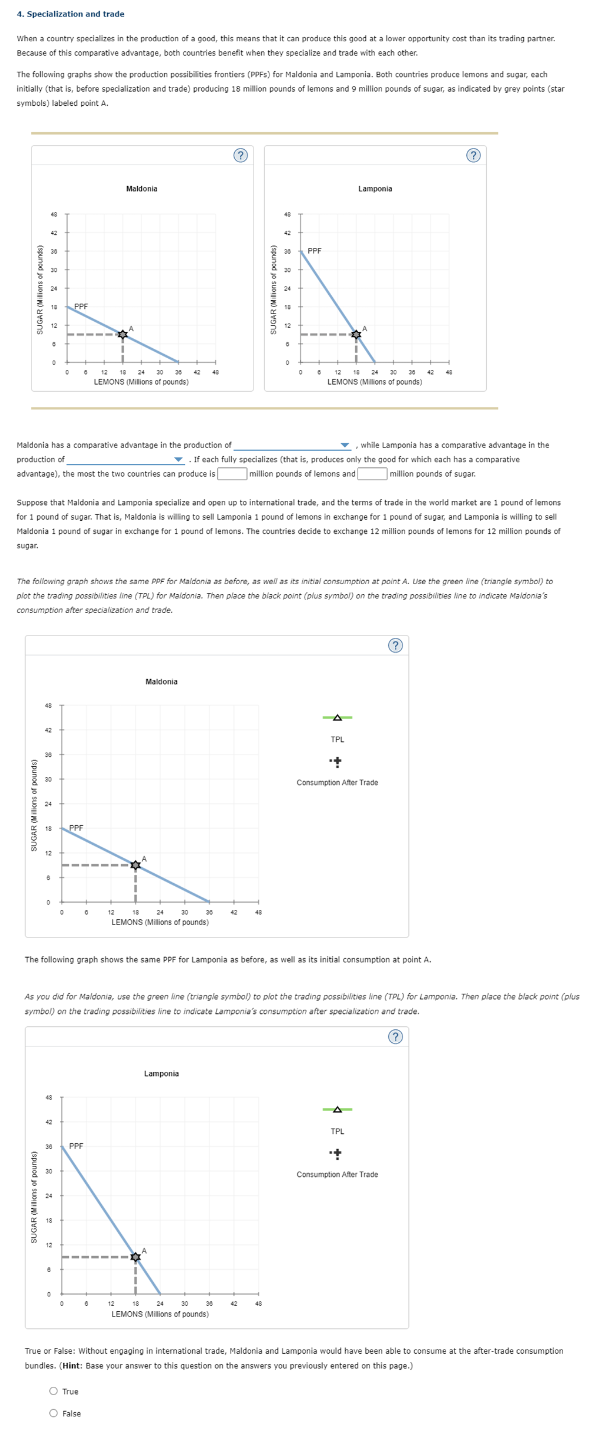 4. Specialization and trade
When a country specializes in the production of a good, this means that it can produce this good at a lower opportunity cost than its trading partner.
Because of this comparative advantage, both countries benefit when they specialize and trade with each other.
The following graphs show the production possibilities frontiers (PPFS) for Maldonia and Lamponia. Both countries produce lemons and sugar, each
initially (that is, before specialization and trade) producing 18 million pounds of lemons and 9 million pounds of sugar, as indicated by grey points (star
symbols) labeled point A.
SUGAR (Milions of pounds)
10
12
•
42
0
98
30
18
Maldonia has a comparative advantage in the production of
production of
advantage), the most the two countries can produce is
24
12
D
42
0
30
PPF
24
18
30 PPF
12
8
PPF
0
Suppose that Maldonia and Lamponia specialize and open up to international trade, and the terms of trade in the world market are 1 pound of lemons
for 1 pound of sugar. That is, Maldonia is willing to sell Lamponia 1 pound of lemons in exchange for 1 pound of sugar, and Lamponia is willing to sell
Maldonia 1 pound of sugar in exchange for 1 pound of lemons. The countries decide to exchange 12 million pounds of lemons for 12 million pounds of
sugar.
The following graph shows the same PPF for Maldonia as before, as well as its initial consumption at point A. Use the green line (triangle symbol) to
plot the trading possibilities line (TPL) for Maldonia. Then place the black point (plus symbol) on the trading possibilities line to indicate Maldonia's
consumption after specialization and trade.
Maldonia
12 10 24 30 36
LEMONS (Milions of pounds)
0
O True
O False
12
42
Maldonia
18
24
30
LEMONS (Millions of pounds)
40
0 12 18
Lamponia
36
30
LEMONS (Millions of pounds)
SUGAR (Milions of pound
42
48
48
30
42
The following graph shows the same PPF for Lamponia as before, as well as its initial consumption at point A.
30
24
while Lamponia has a comparative advantage in the
If each fully specializes (that is, produces only the good for which each has a comparative
million pounds of lemons and
million pounds of sugar.
As you did for Maldonia, use the green line (triangle symbol) to plot the trading possibilities line (TPL) for Lamponia. Then place the black point (plus
symbol) on the trading possibilities line to indicate Lamponia's consumption after specialization and trade.
(?)
48
10
0
0
PPF
6 12 18 24 30 26 42 40
LEMONS (Millions of pounds)
Lamponia
TPL
++
Consumption After Trade
(?)
TPL
last
(?)
Consumption After Trade
True or False: Without engaging in international trade, Maldonia and Lamponia would have been able to consume at the after-trade consumption
bundles. (Hint: Base your answer to this question on the answers you previously entered on this page.)