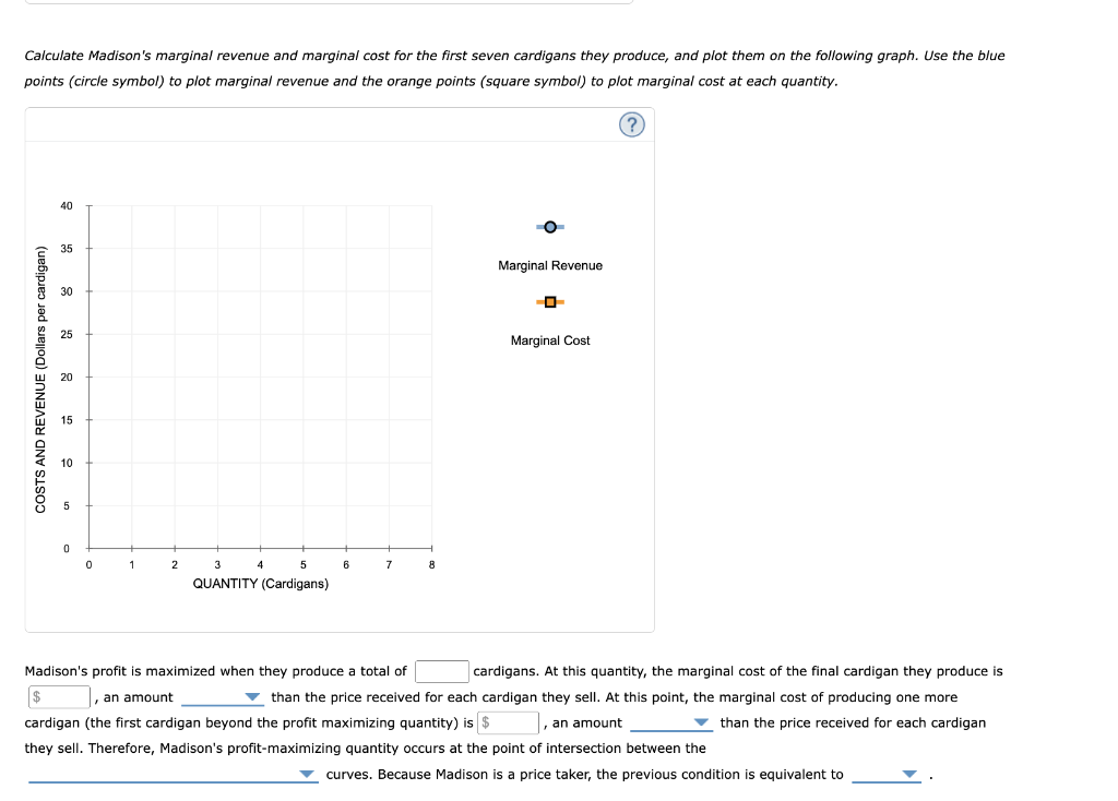 Calculate Madison's marginal revenue and marginal cost for the first seven cardigans they produce, and plot them on the following graph. Use the blue
points (circle symbol) to plot marginal revenue and the orange points (square symbol) to plot marginal cost at each quantity.
(?)
COSTS AND REVENUE (Dollars per cardigan)
40
35
30
0
0
1
2
5
QUANTITY (Cardigans)
4
6
7
8
Marginal Revenue
Marginal Cost
Madison's profit is maximized when they produce a total of
cardigans. At this quantity, the marginal cost of the final cardigan they produce is
$ , an amount
than the price received for each cardigan they sell. At this point, the marginal cost of producing one more
cardigan (the first cardigan beyond the profit maximizing quantity) is $
, an amount
than the price received for each cardigan
they sell. Therefore, Madison's profit-maximizing quantity occurs at the point of intersection between the
curves. Because Madison is a price taker, the previous condition is equivalent to