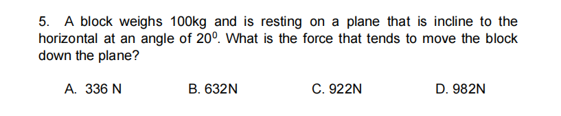 5. A block weighs 100kg and is resting on a plane that is incline to the
horizontal at an angle of 20°. What is the force that tends to move the block
down the plane?
A. 336 N
B. 632N
C. 922N
D. 982N
