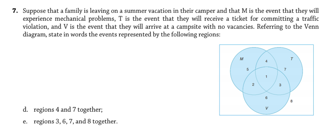 7. Suppose that a family is leaving on a summer vacation in their camper and that M is the event that they will
experience mechanical problems, T is the event that they will receive a ticket for committing a traffic
violation, and V is the event that they will arrive at a campsite with no vacancies. Referring to the Venn
diagram, state in words the events represented by the following regions:
M
4
1
2
6
d. regions 4 and 7 together;
V
e. regions 3, 6, 7, and 8 together.
