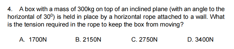 4. A box with a mass of 300kg on top of an inclined plane (with an angle to the
horizontal of 30°) is held in place by a horizontal rope attached to a wallI. What
is the tension required in the rope to keep the box from moving?
A. 1700N
B. 2150N
C. 2750N
D. 3400N
