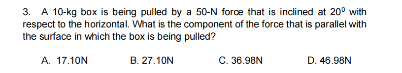 A 10-kg box is being pulled by a 50-N force that is inclined at 20° with
respect to the horizontal. What is the component of the force that is parallel with
the surface in which the box is being pulled?
3.
A. 17.10N
B. 27.10N
C. 36.98N
D. 46.98N
