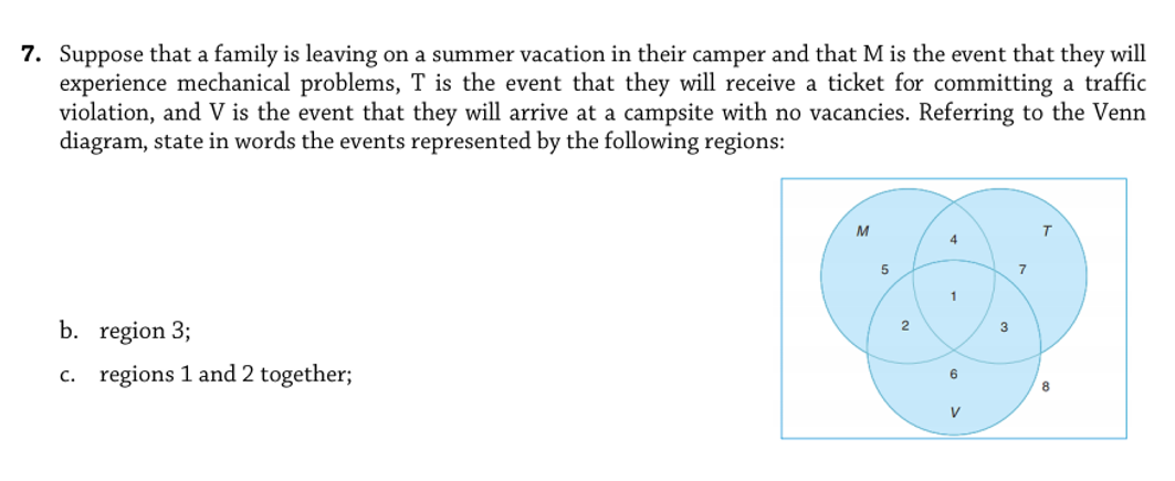 7. Suppose that a family is leaving on a summer vacation in their camper and that M is the event that they will
experience mechanical problems, T is the event that they will receive a ticket for committing a traffic
violation, and V is the event that they will arrive at a campsite with no vacancies. Referring to the Venn
diagram, state in words the events represented by the following regions:
M
4
7
1
b. region 3;
2
3
c. regions 1 and 2 together;
V
