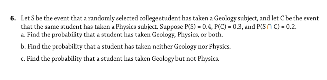 6. Let S be the event that a randomly selected college student has taken a Geology subject, and let C be the event
that the same student has taken a Physics subject. Suppose P(S) = 0.4, P(C) = 0.3, and P(S N C) = 0.2.
a. Find the probability that a student has taken Geology, Physics, or both.
b. Find the probability that a student has taken neither Geology nor Physics.
c. Find the probability that a student has taken Geology but not Physics.
