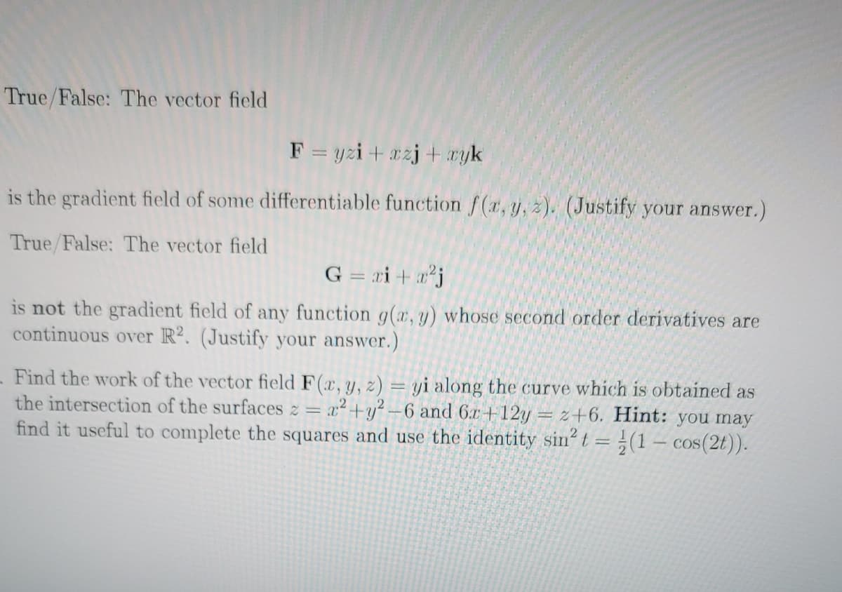 True/False: The vector field
F = yzi + xzj + ayk
is the gradient field of some differentiable function f(x, y, z). (Justify your answer.)
True/False: The vector field
G = ri + aj
is not the gradient field of any function g(a, y) whose second order derivatives are
continuous over R?. (Justify your answer.)
Find the work of the vector field F(r, y, z) = yi along the curve which is obtained as
the intersection of the surfaces z = x²+y² –6 and 6x +12y = z+6. Hint: you may
find it useful to complete the squares and use the identity sin? t = }(1 – cos(2t)).
