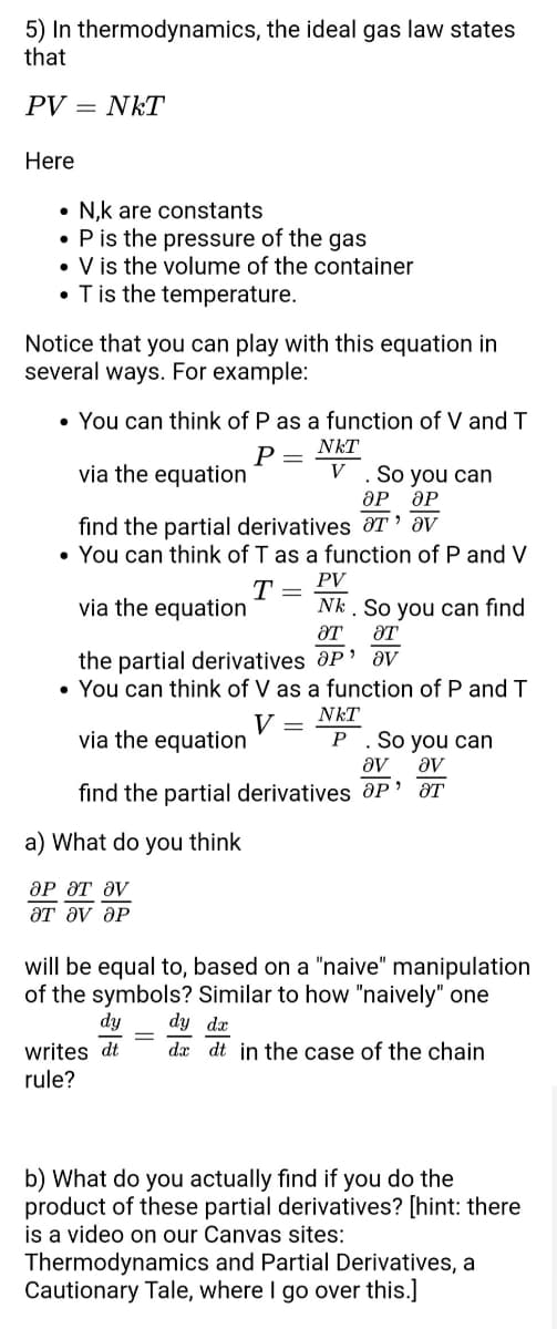 5) In thermodynamics, the ideal gas law states
that
PV = NKT
Here
●
N,k are constants
• P is the pressure of the gas
• V is the volume of the container
• T is the temperature.
Notice that you can play with this equation in
several ways. For example:
• You can think of P as a function of V and T
NKT
P =
via the equation
V . So you can
OP OP
find the partial derivatives T av
• You can think of T as a function of P and V
PV
T
via the equation
Nk. So you can find
ƏT
ƏT
the partial derivatives OP' av
• You can think of V as a function of P and T
NkT
V
=
via the equation
P . So you can
ᎧᏙ av
find the partial derivatives Op' ar
a) What do you think
ᎧᏢ ᏭᎢ ᏭᏙ
ƏT Əv ƏP
will be equal to, based on a "naive" manipulation
of the symbols? Similar to how "naively" one
dy dy dx
dx dt in the case of the chain
writes dt
rule?
b) What do you actually find if you do the
product of these partial derivatives? [hint: there
is a video on our Canvas sites:
Thermodynamics and Partial Derivatives, a
Cautionary Tale, where I go over this.]