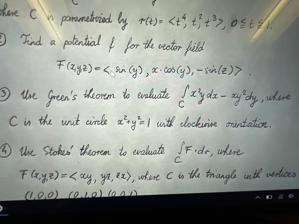 where C is pomemetrized by r(t) = <t", t², +³>, 0£t≤).
Find a potential f for the vector field
F(x,y,z) =< sin (y), x· cos(y), - sin(z)).
C
3) Use Green's theorem to evaluate { x³y dx - xy²dy, where
C is the unit circle x² + y²=1 with clockwise onintation.
4 Use Stokes theorem to evaluate SF.dr, where
с
F(x,y,z) = < xy, yz, *x), where C is the triangle with vertices
(1,0,0), (0.1.0) (0.01)