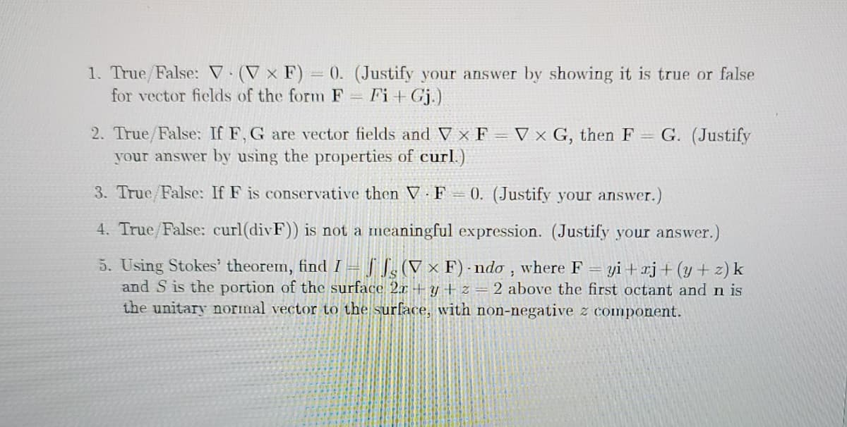 1. True/False: V (V × F) = 0. (Justify your answer by showing it is true or false
for vector fields of the form F Fi+ Gj.)
2. True/False: If F, G are vector fields and V × F = V x G, then F = G. (Justify
your answer by using the properties of curl.)
3. True/False: If F is conservative then V F 0. (Justify your answer.)
4. True/False: curl(divF)) is not a meaningful expression. (Justify your answer.)
5. Using Stokes' theorem, find I = | [,(V × F)-ndo , where F
and S is the portion of the surface 2.x -+ y + z = 2 above the first octant and n is
the unitary normal vector to the surface, with non-negative z component.
yi + rj+(y+ z) k

