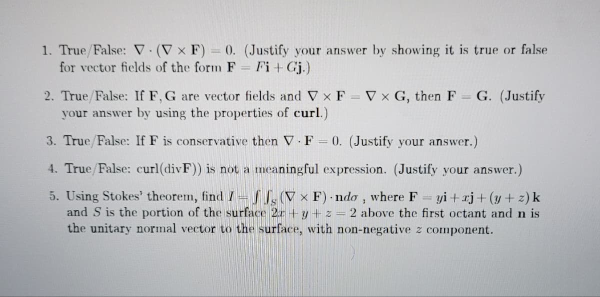 1. True/False: V. (V x F) = 0. (Justify your answer by showing it is true or false
for vector fields of the form F = Fi + Gj.)
=
V x G, then F
G. (Justify
2. True/False: If F, G are vector fields and V x F
your answer by using the properties of curl.)
3. True/False: If F is conservative then V F = 0. (Justify your answer.)
.
4. True/False: curl(divF)) is not a meaningful expression. (Justify your answer.)
5. Using Stokes' theorem, find I (VxF) ndo, where F = yi+xj+(y+z) k
and S is the portion of the surface 2r+y+z= 2 above the first octant and n is
the unitary normal vector to the surface, with non-negative z com nt.