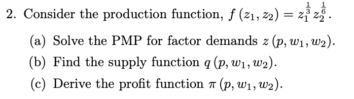 2. Consider the production function, f (21, 22) = z} z.
(a) Solve the PMP for factor demands z (p, w1, w2).
(b) Find the supply function q (p, w1, w2).
(c) Derive the profit function 7 (p, w1, w2).
