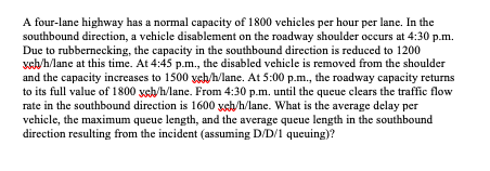 A four-lane highway has a normal capacity of 1800 vehicles per hour per lane. In the
southbound direction, a vehicle disablement on the roadway shoulder occurs at 4:30 p.m.
Due to rubbernecking, the capacity in the southbound direction is reduced to 1200
xsh/h/lane at this time. At 4:45 p.m., the disabled vehicle is removed from the shoulder
and the capacity increases to 1500 yeh/h/lane. At 5:00 p.m., the roadway capacity returns
to its full value of 1800 ysh/h/lane. From 4:30 p.m. until the queue clears the traffic flow
rate in the southbound direction is 1600 xsh/h/lane. What is the average delay per
vehicle, the maximum queue length, and the average queue length in the southbound
direction resulting from the incident (assuming D/D/1 queuing)?
