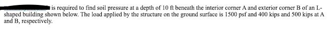 is required to find soil pressure at a depth of 10 ft beneath the interior corner A and exterior corner B of an L-
shaped building shown below. The load applied by the structure on the ground surface is 1500 psf and 400 kips and 500 kips at A
and B, respectively.
