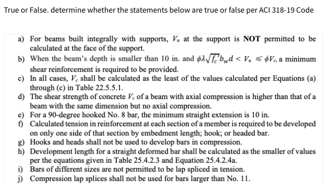 True or False. determine whether the statements below are true or false per ACI 318-19 Code
a) For beams built integrally with supports, Vu at the support is NOT permitted to be
calculated at the face of the support.
b) When the beam's depth is smaller than 10 in. and ø1/F"b„d < Vu < ¢V« a minimum
shear reinforcement is required to be provided.
c) In all cases, Ve shall be calculated as the least of the values calculated per Equations (a)
through (c) in Table 22.5.5.1.
d) The shear strength of concrete Ve of a beam with axial compression is higher than that of a
beam with the same dimension but no axial compression.
e) For a 90-degree hooked No. 8 bar, the minimum straight extension is 10 in.
) Calculated tension in reinforcement at each section of a member is required to be developed
on only one side of that section by embedment length; hook; or headed bar.
g) Hooks and heads shall not be used to develop bars in compression.
h) Development length for a straight deformed bar shall be calculated as the smaller of values
per the equations given in Table 25.4.2.3 and Equation 25.4.2.4a.
i) Bars of different sizes are not permitted to be lap spliced in tension.
j) Compression lap splices shall not be used for bars larger than No. 11.

