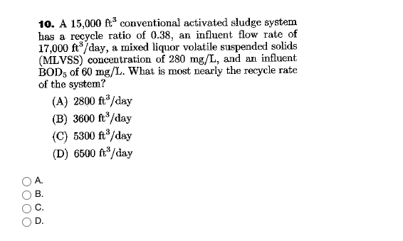 10. A 15,000 ft³ conventional activated sludge system
has a recycle ratio of 0.38, an influent flow rate of
17,000 ft°/day, a mixed liquor volatile suspended solids
(MLVSS) concentration of 280 mg/L, and an influent
BOD, of 60 mg/L. What is most nearly the recycle rate
of the system?
(A) 2800 ft/day
(B) 3600 ft/day
(C) 5300 ft/day
(D) 6500 ft°/day
А.
В.
O000

