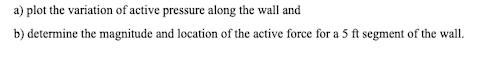 a) plot the variation of active pressure along the wall and
b) determine the magnitude and location of the active force for a 5 ft segment of the wall.
