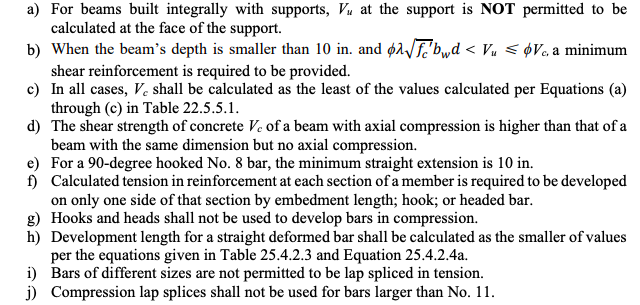 a) For beams built integrally with supports, Vu at the support is NOT permitted to be
calculated at the face of the support.
b) When the beam's depth is smaller than 10 in. and ø1F'bwd < Vu < ¢V« a minimum
shear reinforcement is required to be provided.
c) In all cases, V, shall be calculated as the least of the values calculated per Equations (a)
through (c) in Table 22.5.5.1.
d) The shear strength of concrete Ve of a beam with axial compression is higher than that of a
beam with the same dimension but no axial compression.
e) For a 90-degree hooked No. 8 bar, the minimum straight extension is 10 in.
f) Calculated tension in reinforcement at each section of a member is required to be developed
on only one side of that section by embedment length; hook; or headed bar.
g) Hooks and heads shall not be used to develop bars in compression.
h) Development length for a straight deformed bar shall be calculated as the smaller of values
per the equations given in Table 25.4.2.3 and Equation 25.4.2.4a.
i) Bars of different sizes are not permitted to be lap spliced in tension.
j) Compression lap splices shall not be used for bars larger than No. 11.
