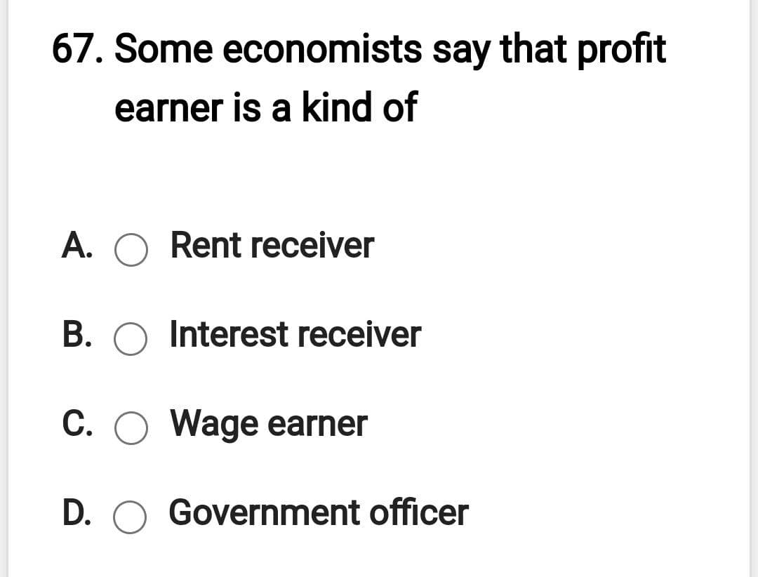 67. Some economists say that profit
earner is a kind of
A. O Rent receiver
B. O Interest receiver
C. O Wage earner
D. O Government officer
