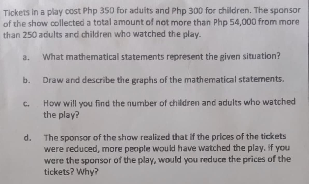 Tickets in a play cost Php 350 for adults and Php 300 for children. The sponsor
of the show collected a total amount of not more than Php 54,000 from more
than 250 adults and children who watched the play.
a. What mathematical statements represent the given situation?
b. Draw and describe the graphs of the mathematical statements.
How will you find the number of children and adults who watched
the play?
C.
The sponsor of the show realized that if the prices of the tickets
were reduced, more people would have watched the play. If you
were the sponsor of the play, would you reduce the prices of the
tickets? Why?
d.
