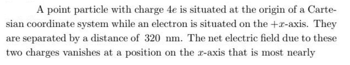 A point particle with charge 4e is situated at the origin of a Carte-
sian coordinate system while an electron is situated on the +x-axis. They
are separated by a distance of 320 nm. The net electric field due to these
two charges vanishes at a position on the x-axis that is most nearly
