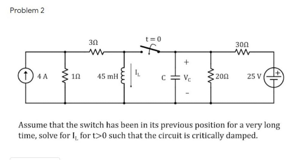 Problem 2
t= 0
3Ω
300
f) 4 A
45 mH
Vc
200
25 V
C
Assume that the switch has been in its previous position for a very long
time, solve for I, for t>0 such that the circuit is critically damped.
