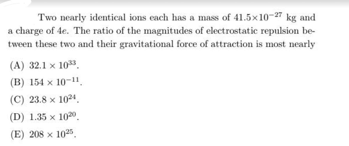 Two nearly identical ions each has a mass of 41.5x10-27 kg and
a charge of 4e. The ratio of the magnitudes of electrostatic repulsion be-
tween these two and their gravitational force of attraction is most nearly
(A) 32.1 x 1033.
(B) 154 x 10-11.
(C) 23.8 x 1024.
(D) 1.35 x 1020.
(E) 208 x 1025.
