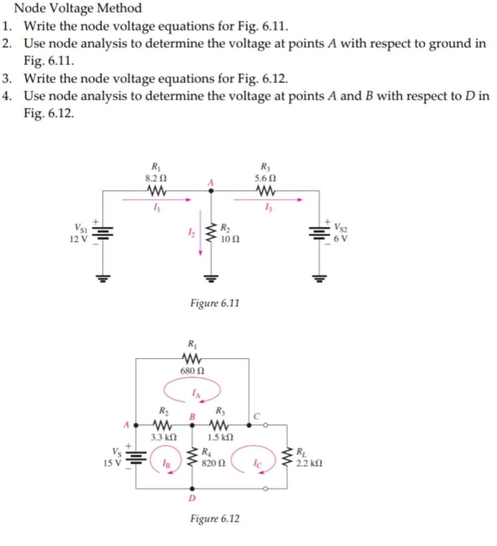 Node Voltage Method
1. Write the node voltage equations for Fig. 6.11.
2. Use node analysis to determine the voltage at points A with respect to ground in
Fig. 6.11.
3. Write the node voltage equations for Fig. 6.12.
4. Use node analysis to determine the voltage at points A and B with respect to D in
Fig. 6.12.
R1
8.2 N
R3
5.6 N
Vsi
R2
Vs2
12 V
10 N
6 V
Figure 6.11
R1
680 N
IA
R2
R3
A
3.3 kN
1.5 kN
R4
820 N
15 V
2.2 kfN
D
Figure 6.12
