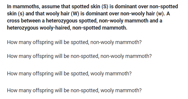 In mammoths, assume that spotted skin (S) is dominant over non-spotted
skin (s) and that wooly hair (W) is dominant over non-wooly hair (w). A
cross between a heterozygous spotted, non-wooly mammoth and a
heterozygous wooly-haired, non-spotted mammoth.
How many offspring will be spotted, non-wooly mammoth?
How many offspring will be non-spotted, non-wooly mammoth?
How many offspring will be spotted, wooly mammoth?
How many offspring will be non-spotted, wooly mammoth?
