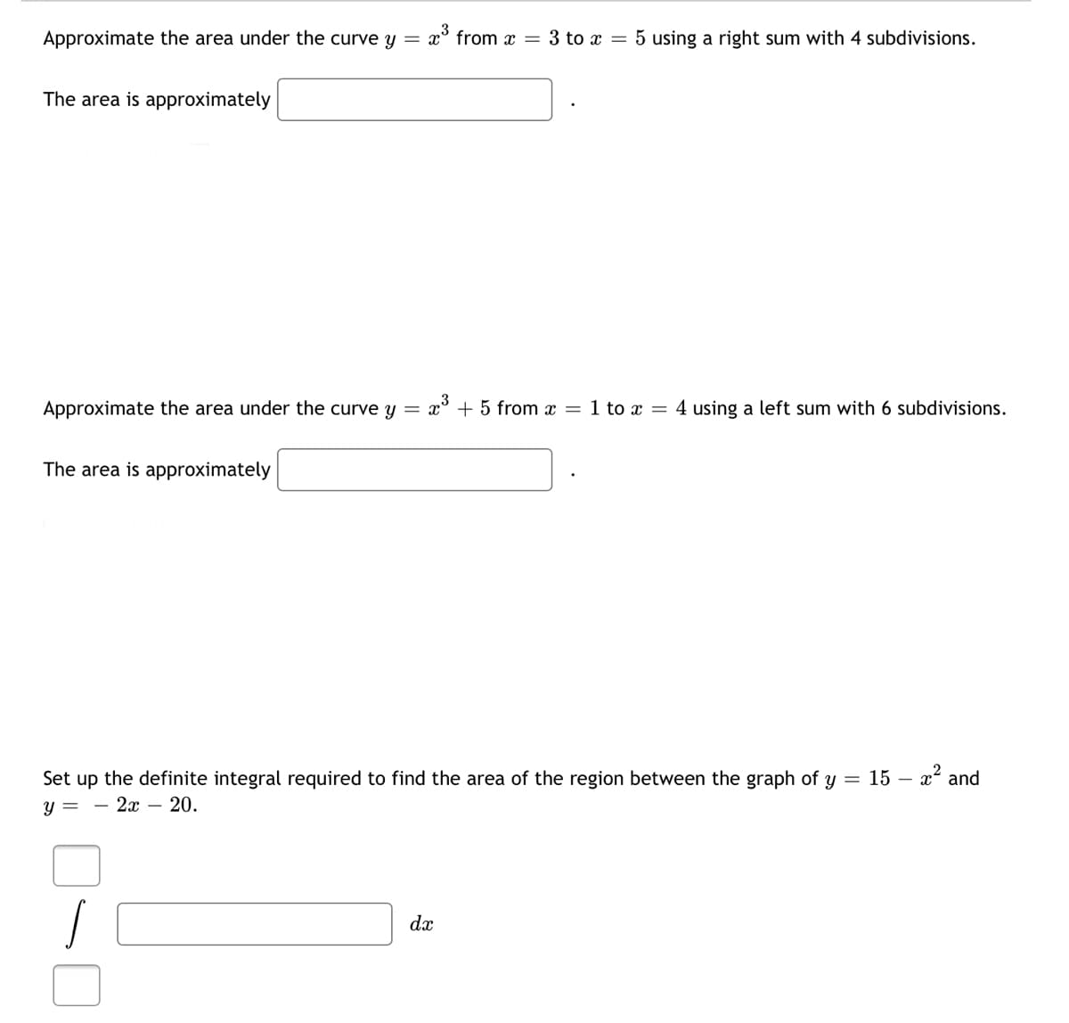 Approximate the area under the curve y =
x° from x = 3 to x = 5 using a right sum with 4 subdivisions.
The area is approximately
Approximate the area under the curve y
x° + 5 from x = 1 to x = 4 using a left sum with 6 subdivisions.
The area is approximately
Set up the definite integral required to find the area of the region between the
aph of y
15 –
– x² and
y =
— 2х — 20.
dx
