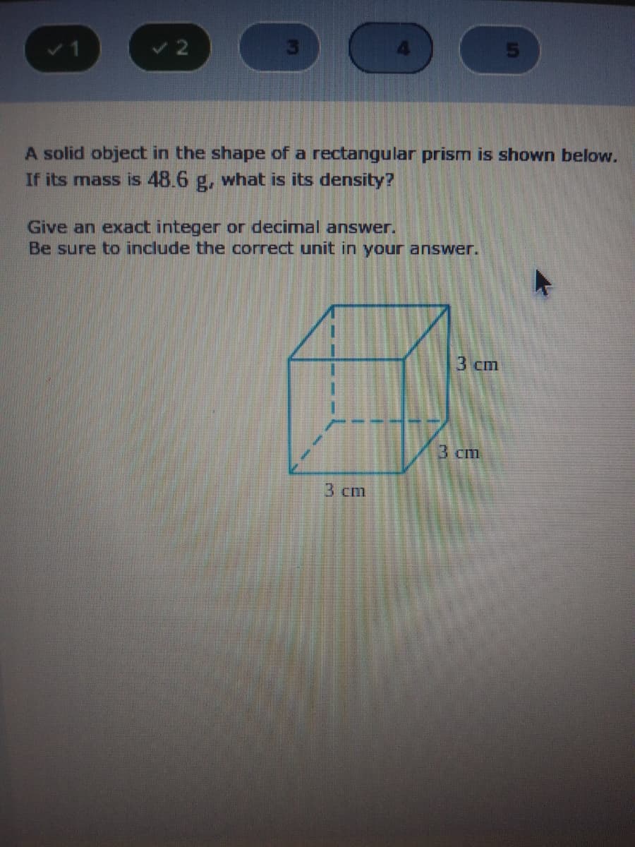 A solid object in the shape of a rectangular prism is shown below.
If its mass is 48.6 g, what is its density?
Give an exact integer or decimal answer.
Be sure to include the correct unit in your answer.
3 cm
3 cm
3 cm
