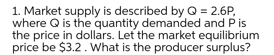 1. Market supply is described by Q = 2.6P,
where Q is the quantity demanded and P is
the price in dollars. Let the market equilibrium
price be $3.2. What is the producer surplus?
