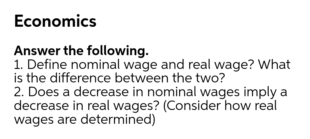 Economics
Answer the following.
1. Define nominal wage and real wage? What
is the difference between the two?
2. Does a decrease in nominal wages imply a
decrease in real wages? (Consider how real
wages are determined)
