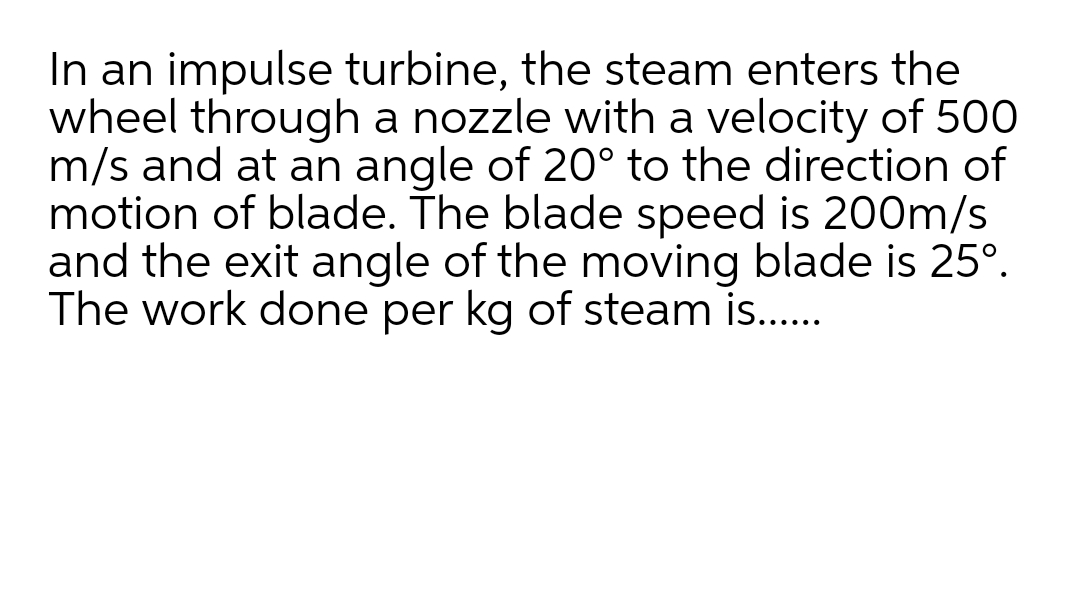 In an impulse turbine, the steam enters the
wheel through a nozzle with a velocity of 500
m/s and at an angle of 20° to the direction of
motion of blade. The blade speed is 200m/s
and the exit angle of the moving blade is 25°.
The work done per kg of steam is...

