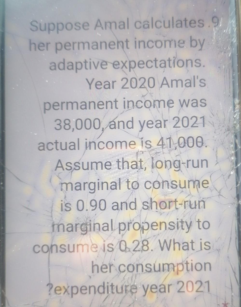 Suppose Amal calculates.9
her permanent income by
adaptive expectations.
Year 2020 Amal's
permanent income was
38,000, and year 2021
actual income is 41,000.
Assume that, long-run
marginal to consume
is 0.90 and short-run
tmarginal propensity to
consume is 0 28. What is
her consumption
?expenditure year 2021

