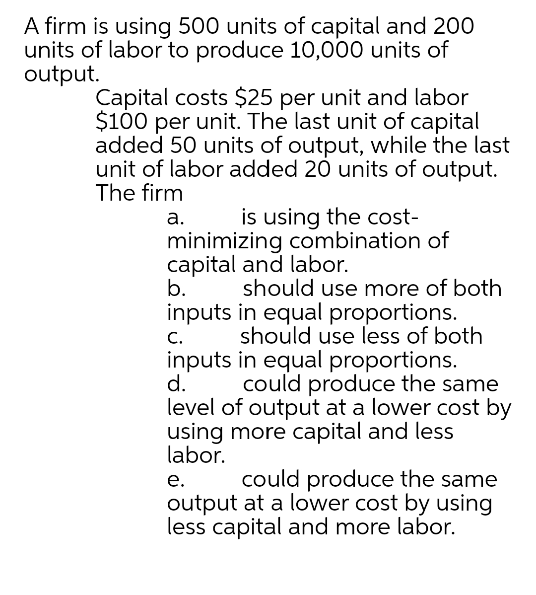 A firm is using 500 units of capital and 200
units of labor to produce 10,000 units of
output.
Capital costs $25 per unit and labor
$100 per unit. The last unit of capital
added 50 units of output, while the last
unit of labor added 20 units of output.
The firm
is using the cost-
а.
minimizing combination of
capital and labor.
b.
should use more of both
inputs in equal proportions.
С.
should use less of both
inputs in equal proportions.
d.
level of output at a lower cost by
using more capital and less
labor.
could produce the same
could produce the same
output at a lower cost by using
less capital and more labor.
е.
