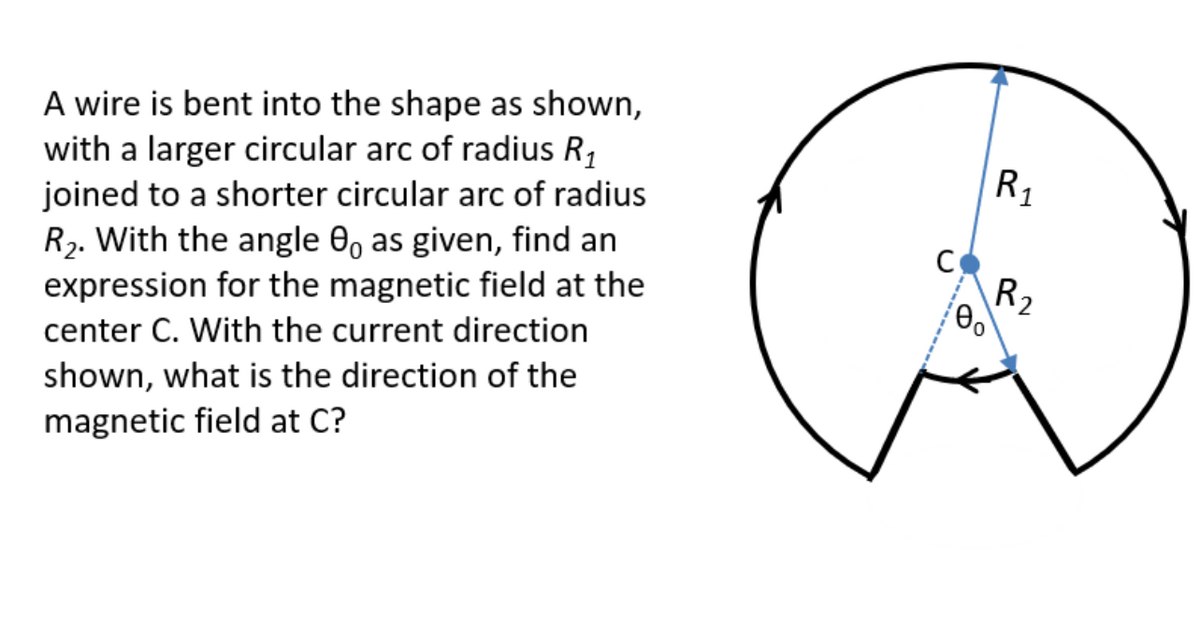 A wire is bent into the shape as shown,
with a larger circular arc of radius R1
joined to a shorter circular arc of radius
R2. With the angle 0, as given, find an
expression for the magnetic field at the
center C. With the current direction
R1
R2
shown, what is the direction of the
magnetic field at C?
