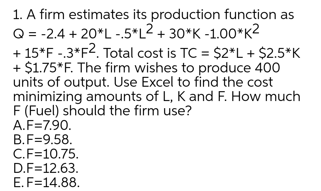 1. A firm estimates its production function as
Q = -2.4 + 20*L -.5*L< + 30*K -1.00*K2
+ 15*F -.3*F<. Total cost is TC = $2*L+ $2.5*K
+ $1.75*F. The firm wishes to produce 400
units of output. Use Excel to find the cost
minimizing amounts of L, K and F. How much
F (Fuel) should the firm use?
A.F=7.90.
B.F=9.58.
C.F=10.75.
D.F=12.63.
E. F=14.88.

