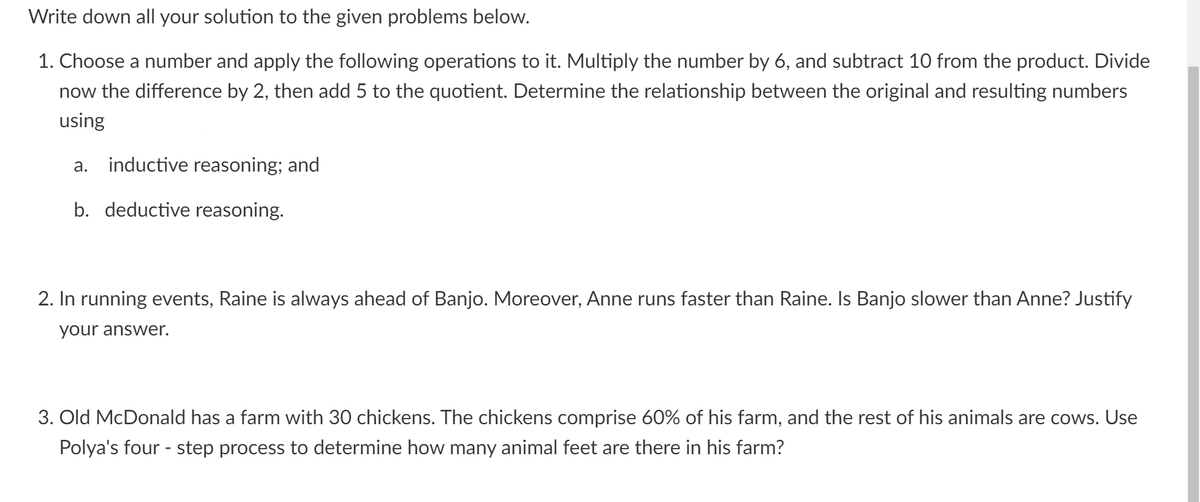 Write down all your solution to the given problems below.
1. Choose a number and apply the following operations to it. Multiply the number by 6, and subtract 10 from the product. Divide
now the difference by 2, then add 5 to the quotient. Determine the relationship between the original and resulting numbers
using
a. inductive reasoning; and
b. deductive reasoning.
2. In running events, Raine is always ahead of Banjo. Moreover, Anne runs faster than Raine. Is Banjo slower than Anne? Justify
your answer.
3. Old McDonald has a farm with 30 chickens. The chickens comprise 60% of his farm, and the rest of his animals are cows. Use
Polya's four - step process to determine how many animal feet are there in his farm?
