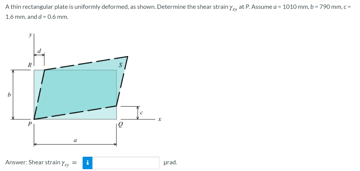 A thin rectangular plate is uniformly deformed, as shown. Determine the shear strain yy at P. Assume a = 1010 mm, b = 790 mm, c =
1.6 mm, and d = 0.6 mm.
y
R
b
P
a
Answer: Shear strain yry =
i
prad.
